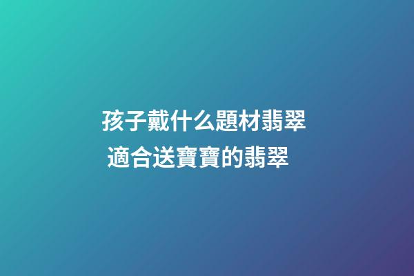 孩子戴什么題材翡翠  適合送寶寶的翡翠